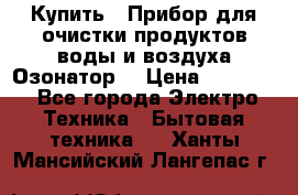 Купить : Прибор для очистки продуктов,воды и воздуха.Озонатор  › Цена ­ 26 625 - Все города Электро-Техника » Бытовая техника   . Ханты-Мансийский,Лангепас г.